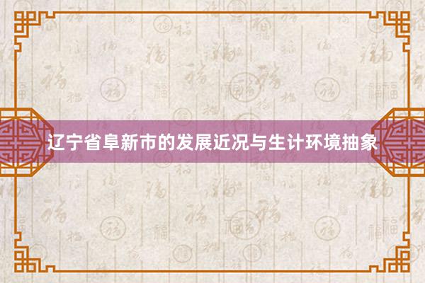 辽宁省阜新市的发展近况与生计环境抽象