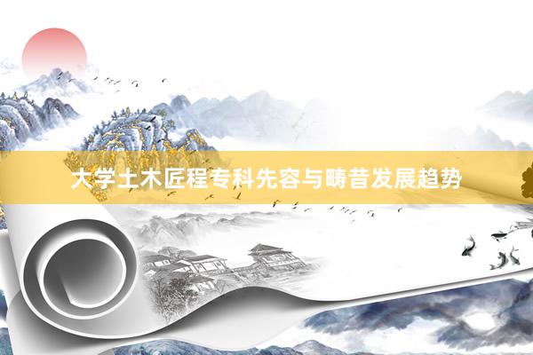 大学土木匠程专科先容与畴昔发展趋势