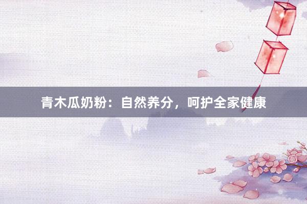 青木瓜奶粉：自然养分，呵护全家健康
